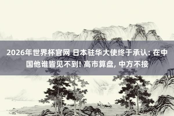 2026年世界杯官网 日本驻华大使终于承认: 在中国他谁皆见不到! 高市算盘， 中方不接