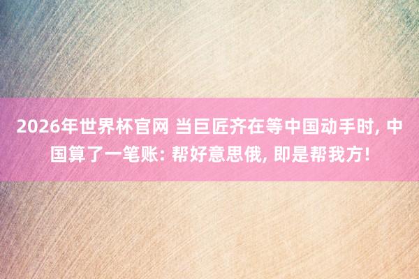 2026年世界杯官网 当巨匠齐在等中国动手时， 中国算了一笔账: 帮好意思俄， 即是帮我方!