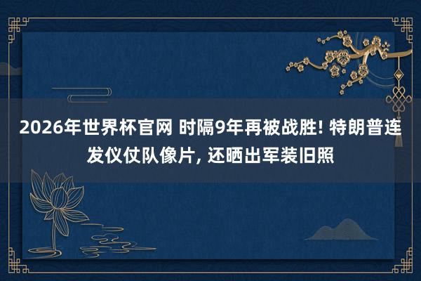 2026年世界杯官网 时隔9年再被战胜! 特朗普连发仪仗队像片， 还晒出军装旧照