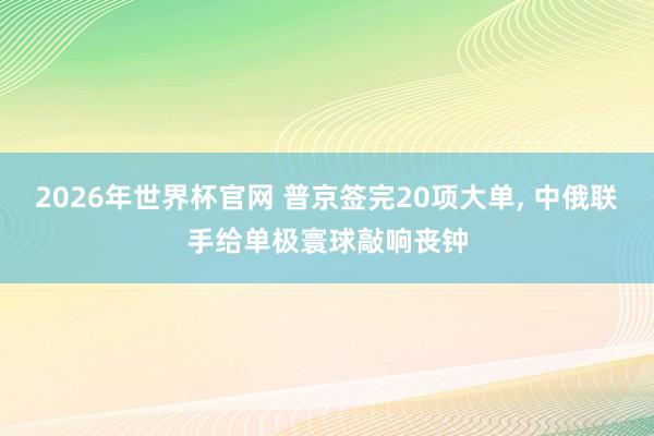 2026年世界杯官网 普京签完20项大单， 中俄联手给单极寰球敲响丧钟