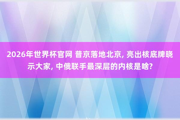 2026年世界杯官网 普京落地北京， 亮出核底牌晓示大家， 中俄联手最深层的内核是啥?