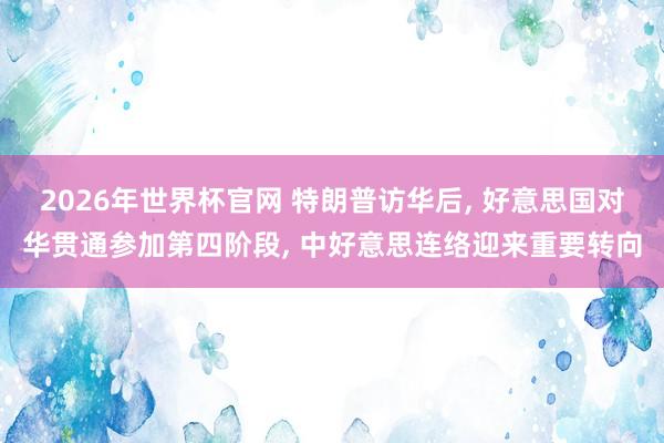 2026年世界杯官网 特朗普访华后， 好意思国对华贯通参加第四阶段， 中好意思连络迎来重要转向