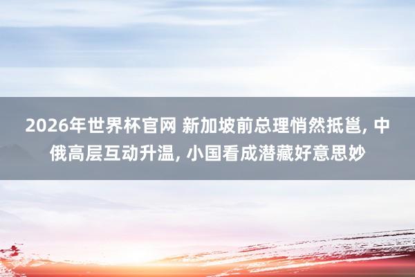 2026年世界杯官网 新加坡前总理悄然抵邕， 中俄高层互动升温， 小国看成潜藏好意思妙