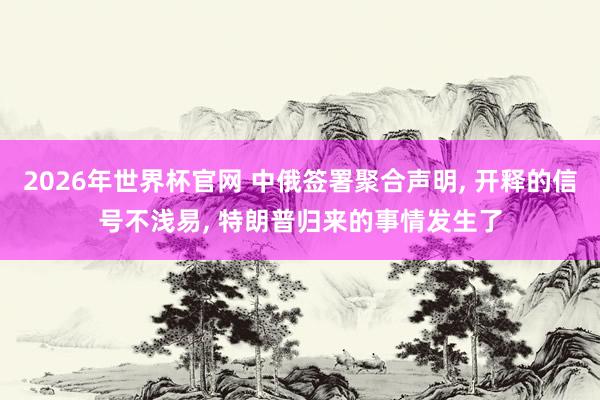 2026年世界杯官网 中俄签署聚合声明， 开释的信号不浅易， 特朗普归来的事情发生了