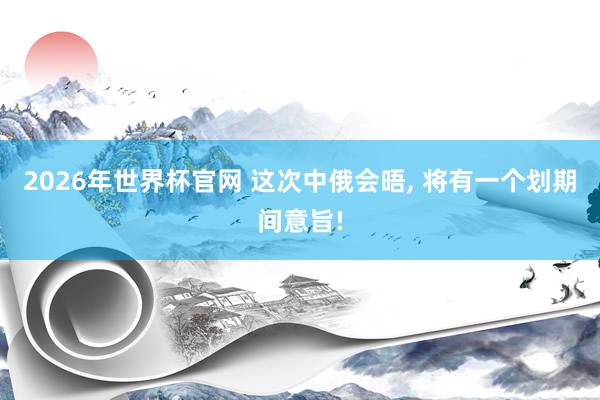 2026年世界杯官网 这次中俄会晤， 将有一个划期间意旨!