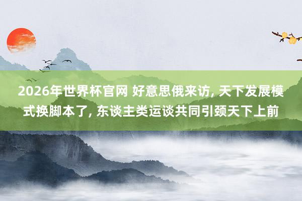 2026年世界杯官网 好意思俄来访， 天下发展模式换脚本了， 东谈主类运谈共同引颈天下上前