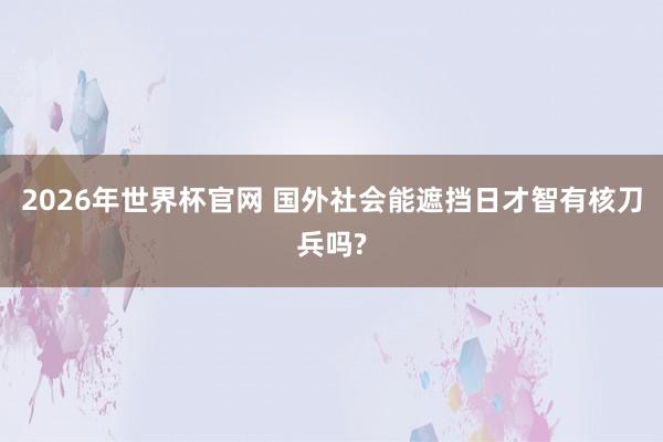 2026年世界杯官网 国外社会能遮挡日才智有核刀兵吗?