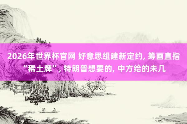 2026年世界杯官网 好意思组建新定约， 筹画直指“稀土牌”， 特朗普想要的， 中方给的未几