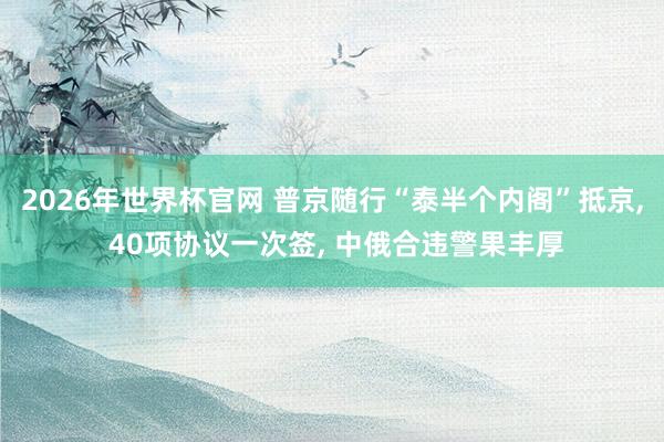 2026年世界杯官网 普京随行“泰半个内阁”抵京， 40项协议一次签， 中俄合违警果丰厚