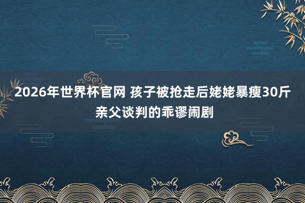 2026年世界杯官网 孩子被抢走后姥姥暴瘦30斤 亲父谈判的乖谬闹剧