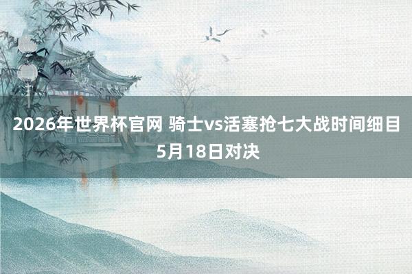 2026年世界杯官网 骑士vs活塞抢七大战时间细目 5月18日对决