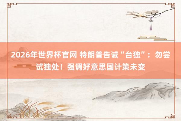 2026年世界杯官网 特朗普告诫“台独”：勿尝试独处！强调好意思国计策未变