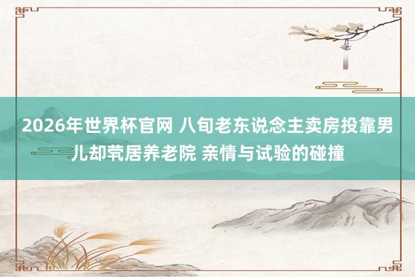 2026年世界杯官网 八旬老东说念主卖房投靠男儿却茕居养老院 亲情与试验的碰撞
