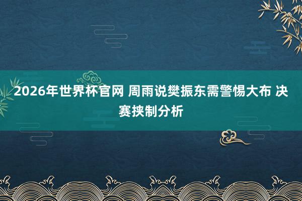 2026年世界杯官网 周雨说樊振东需警惕大布 决赛挟制分析