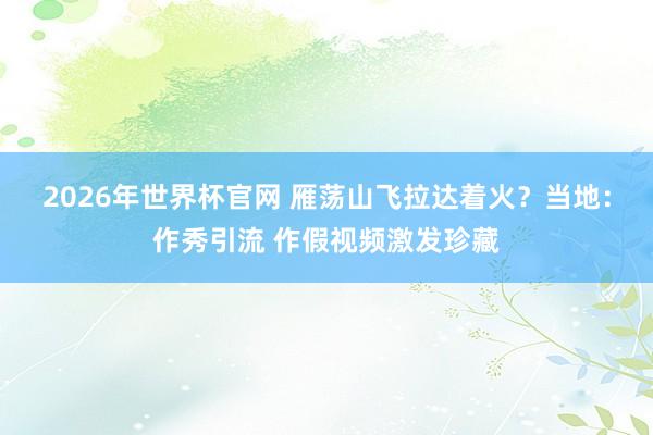 2026年世界杯官网 雁荡山飞拉达着火？当地：作秀引流 作假视频激发珍藏