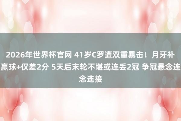 2026年世界杯官网 41岁C罗遭双重暴击！月牙补赛赢球+仅差2分 5天后末轮不堪或连丢2冠 争冠悬念连接