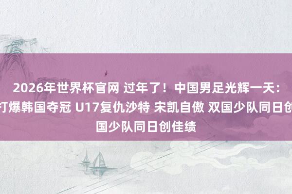 2026年世界杯官网 过年了！中国男足光辉一天：U16打爆韩国夺冠 U17复仇沙特 宋凯自傲 双国少队同日创佳绩