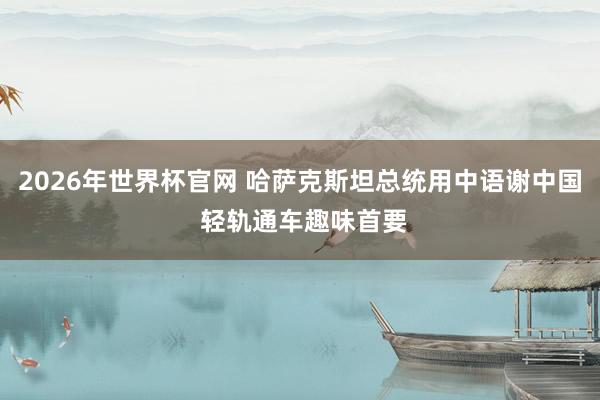 2026年世界杯官网 哈萨克斯坦总统用中语谢中国 轻轨通车趣味首要