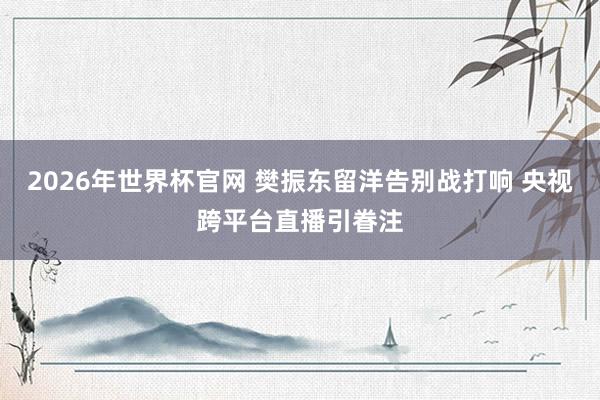 2026年世界杯官网 樊振东留洋告别战打响 央视跨平台直播引眷注