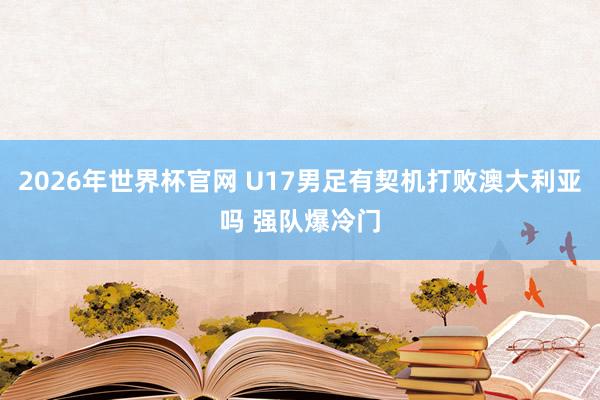 2026年世界杯官网 U17男足有契机打败澳大利亚吗 强队爆冷门