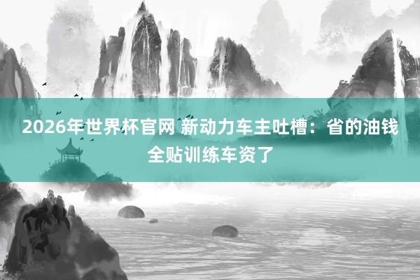 2026年世界杯官网 新动力车主吐槽：省的油钱全贴训练车资了