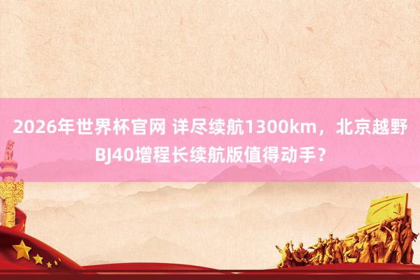 2026年世界杯官网 详尽续航1300km，北京越野BJ40增程长续航版值得动手？