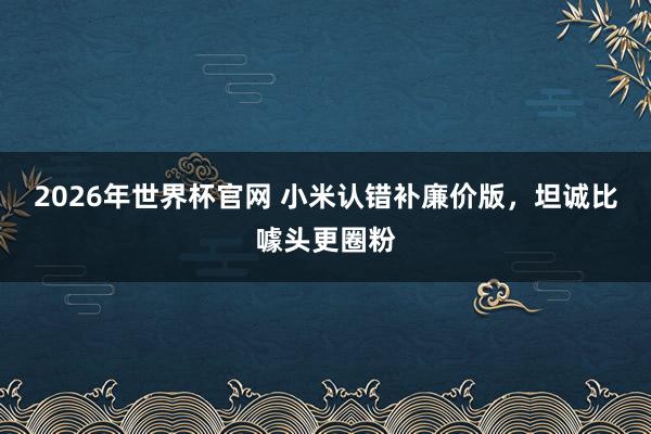 2026年世界杯官网 小米认错补廉价版，坦诚比噱头更圈粉