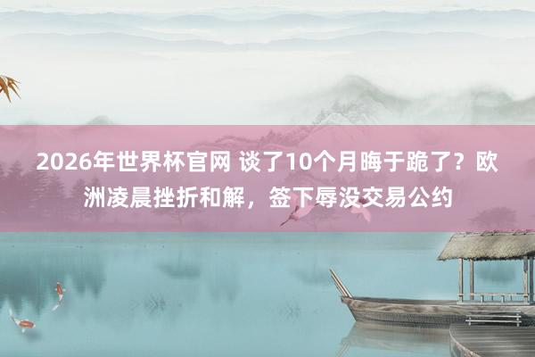 2026年世界杯官网 谈了10个月晦于跪了？欧洲凌晨挫折和解，签下辱没交易公约