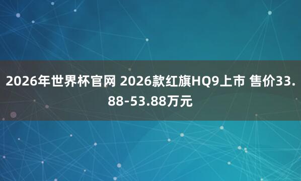 2026年世界杯官网 2026款红旗HQ9上市 售价33.88-53.88万元