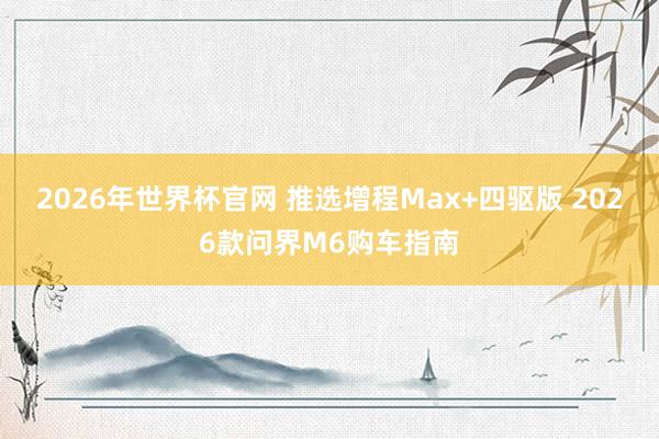 2026年世界杯官网 推选增程Max+四驱版 2026款问界M6购车指南