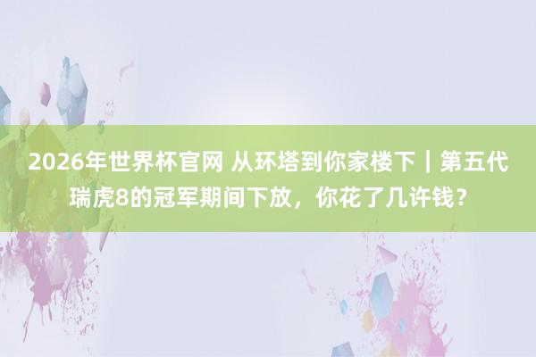 2026年世界杯官网 从环塔到你家楼下｜第五代瑞虎8的冠军期间下放，你花了几许钱？
