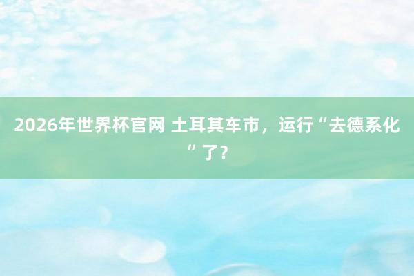 2026年世界杯官网 土耳其车市，运行“去德系化”了？