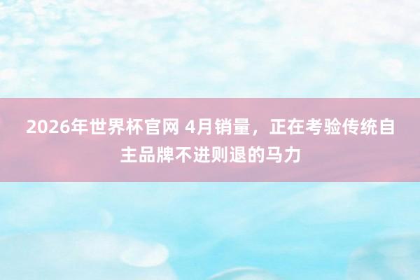2026年世界杯官网 4月销量，正在考验传统自主品牌不进则退的马力