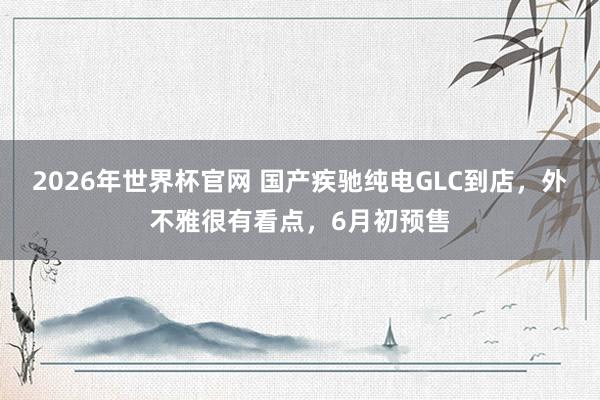 2026年世界杯官网 国产疾驰纯电GLC到店，外不雅很有看点，6月初预售
