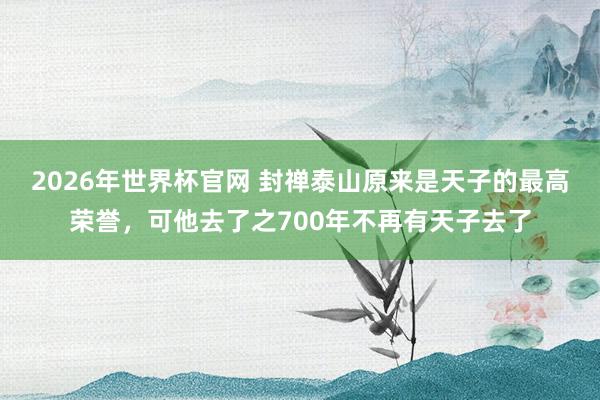 2026年世界杯官网 封禅泰山原来是天子的最高荣誉，可他去了之700年不再有天子去了