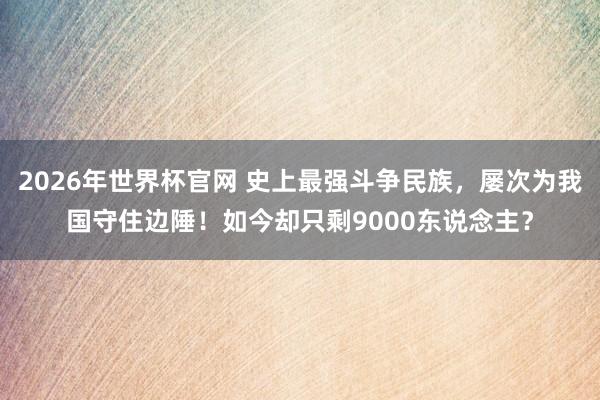 2026年世界杯官网 史上最强斗争民族，屡次为我国守住边陲！如今却只剩9000东说念主？