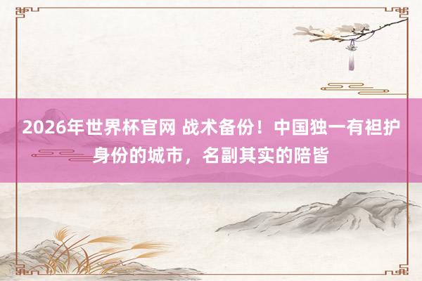 2026年世界杯官网 战术备份！中国独一有袒护身份的城市，名副其实的陪皆
