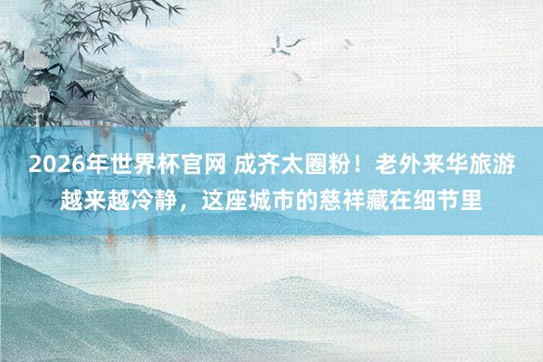 2026年世界杯官网 成齐太圈粉！老外来华旅游越来越冷静，这座城市的慈祥藏在细节里
