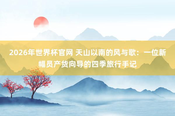 2026年世界杯官网 天山以南的风与歌：一位新幅员产货向导的四季旅行手记