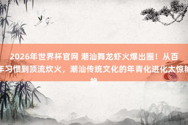 2026年世界杯官网 潮汕舞龙虾火爆出圈！从百年习惯到顶流炊火，潮汕传统文化的年青化进化太惊艳