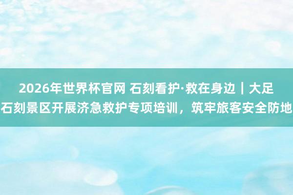 2026年世界杯官网 石刻看护·救在身边｜大足石刻景区开展济急救护专项培训，筑牢旅客安全防地