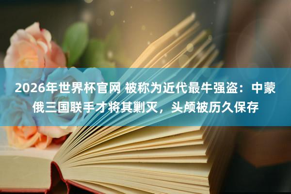 2026年世界杯官网 被称为近代最牛强盗：中蒙俄三国联手才将其剿灭，头颅被历久保存