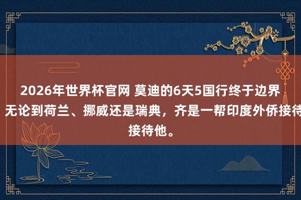 2026年世界杯官网 莫迪的6天5国行终于边界了，无论到荷兰、挪威还是瑞典，齐是一帮印度外侨接待他。