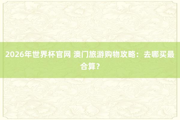 2026年世界杯官网 澳门旅游购物攻略：去哪买最合算？