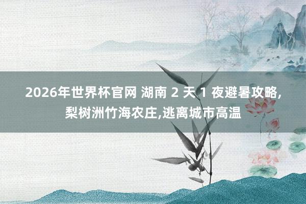 2026年世界杯官网 湖南 2 天 1 夜避暑攻略，梨树洲竹海农庄，逃离城市高温