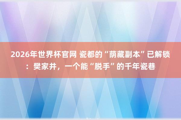 2026年世界杯官网 瓷都的“荫藏副本”已解锁：樊家井，一个能“脱手”的千年瓷巷