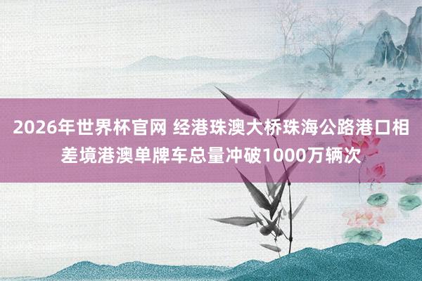 2026年世界杯官网 经港珠澳大桥珠海公路港口相差境港澳单牌车总量冲破1000万辆次