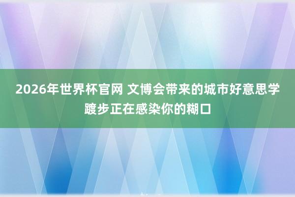 2026年世界杯官网 文博会带来的城市好意思学踱步正在感染你的糊口