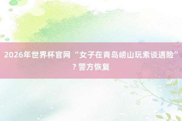 2026年世界杯官网 “女子在青岛崂山玩索谈遇险”? 警方恢复