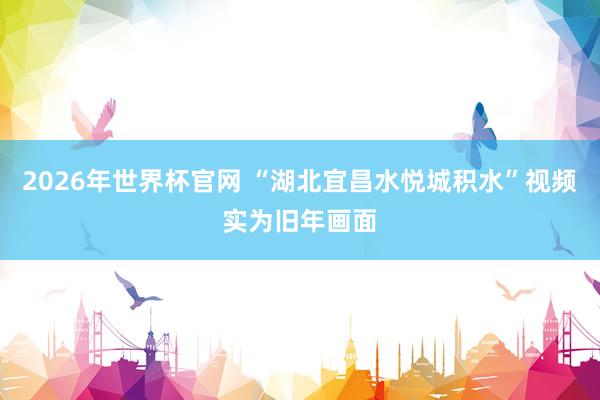 2026年世界杯官网 “湖北宜昌水悦城积水”视频实为旧年画面